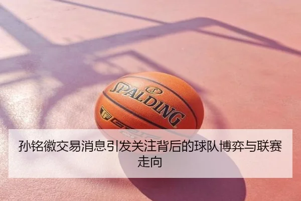 孙铭徽交易消息引发关注背后的球队博弈与联赛走向
