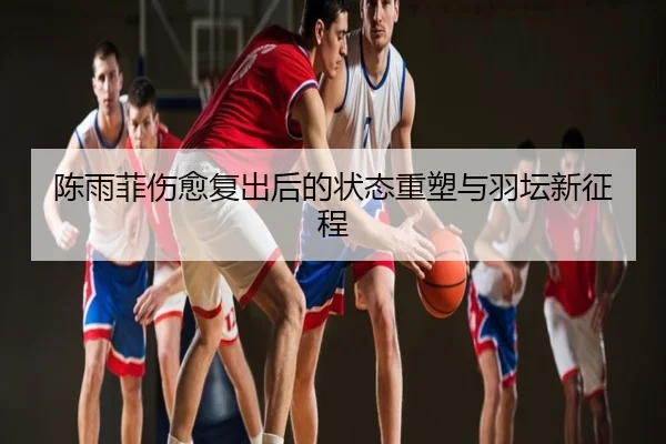 陈雨菲伤愈复出后的状态重塑与羽坛新征程