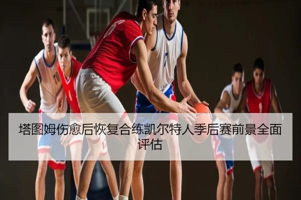塔图姆伤愈后恢复合练凯尔特人季后赛前景全面评估