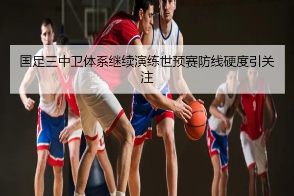 国足三中卫体系继续演练世预赛防线硬度引关注