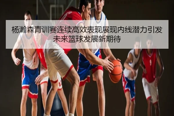 杨瀚森青训赛连续高效表现展现内线潜力引发未来篮球发展新期待